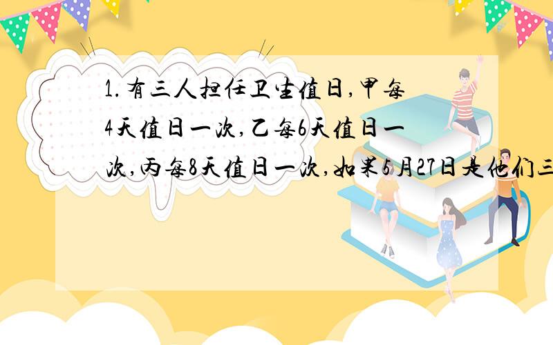 1.有三人担任卫生值日,甲每4天值日一次,乙每6天值日一次,丙每8天值日一次,如果5月27日是他们三人同时值日,那么下一次他们同时值日是什么时间?2.如果2012年10月22日星期一,那么这年的12月1日