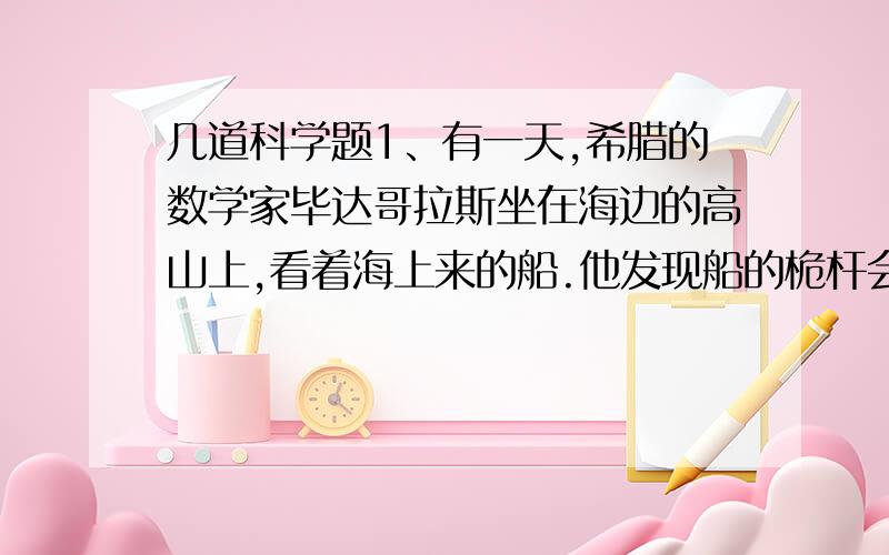 几道科学题1、有一天,希腊的数学家毕达哥拉斯坐在海边的高山上,看着海上来的船.他发现船的桅杆会先出现,然后船身才出现.这说明（                        ）.2、为什么地球会是一个“两极稍