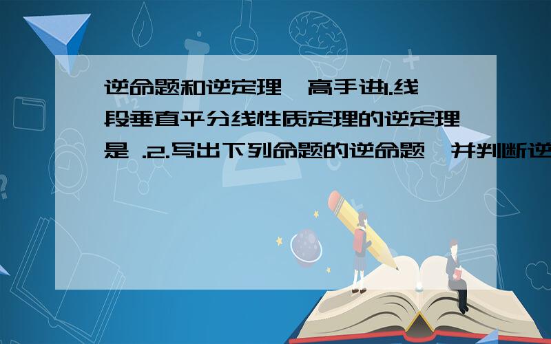 逆命题和逆定理、高手进1.线段垂直平分线性质定理的逆定理是 .2.写出下列命题的逆命题,并判断逆命题的真假,如果是真命题,请给予证明,如果是家命题,请举出反例说明：（1)有两边上的搞相