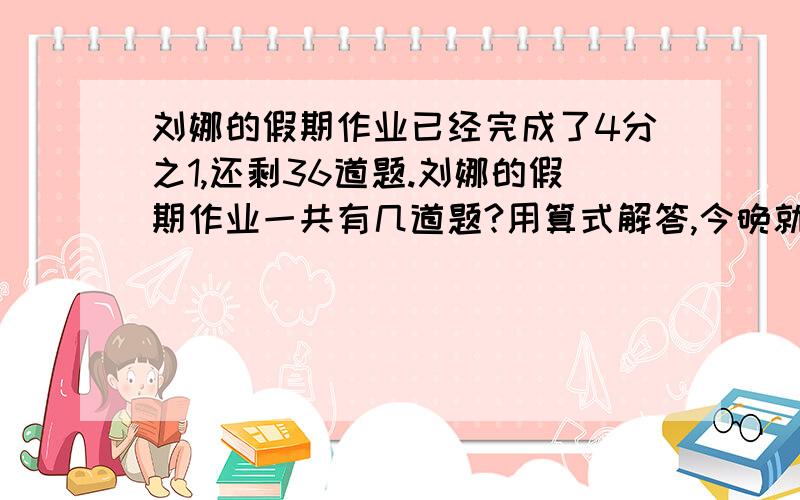 刘娜的假期作业已经完成了4分之1,还剩36道题.刘娜的假期作业一共有几道题?用算式解答,今晚就要.急!