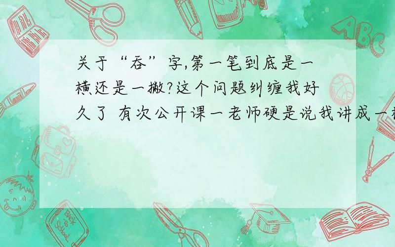 关于“吞”字,第一笔到底是一横还是一撇?这个问题纠缠我好久了 有次公开课一老师硬是说我讲成一横讲错了 ,说应该是一横撇 求真相.