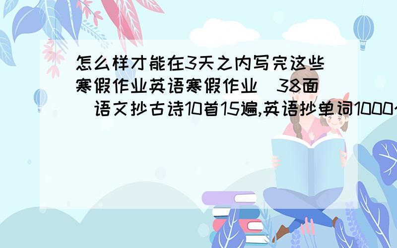 怎么样才能在3天之内写完这些寒假作业英语寒假作业（38面）语文抄古诗10首15遍,英语抄单词1000个,句子800个,画两幅关于春节的话,抄历史试卷一遍,政治试卷5遍.