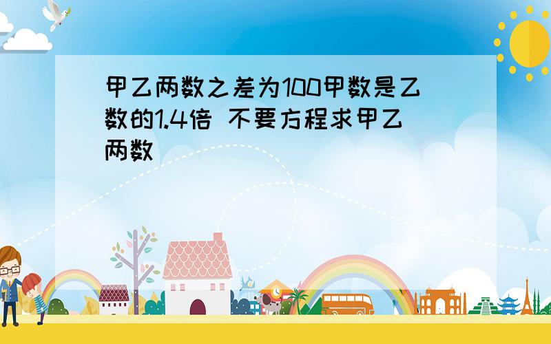 甲乙两数之差为100甲数是乙数的1.4倍 不要方程求甲乙两数