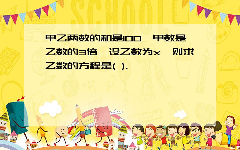 甲乙两数的和是100,甲数是乙数的3倍,设乙数为x,则求乙数的方程是( ).