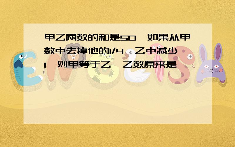 甲乙两数的和是50,如果从甲数中去掉他的1/4,乙中减少1,则甲等于乙,乙数原来是