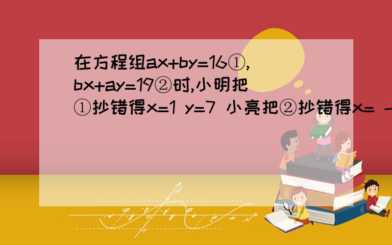 在方程组ax+by=16①,bx+ay=19②时,小明把①抄错得x=1 y=7 小亮把②抄错得x= -2 y=4 求正确答案.原方程组的解到底是怎样的?