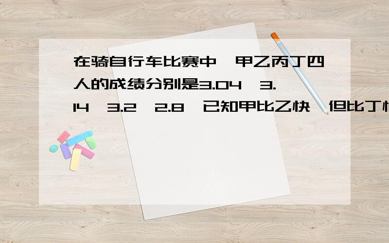 在骑自行车比赛中,甲乙丙丁四人的成绩分别是3.04,3.14,3.2,2.8,已知甲比乙快,但比丁慢,丙比乙慢,请你分别写出甲乙丙丁四人的成绩