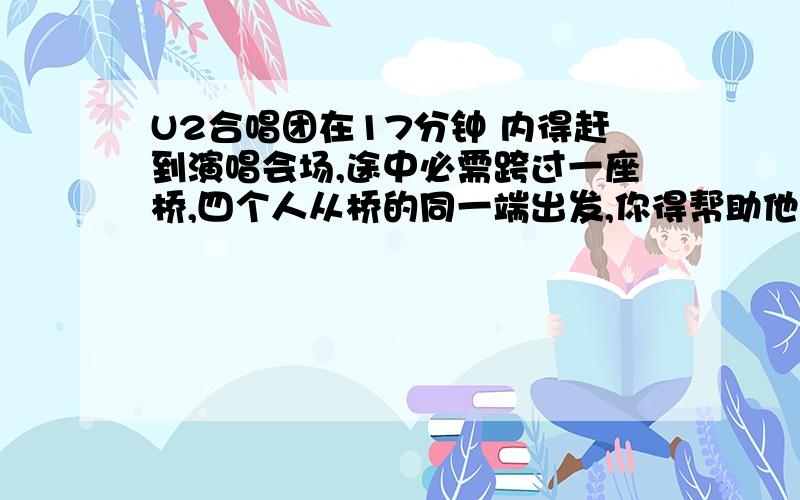 U2合唱团在17分钟 内得赶到演唱会场,途中必需跨过一座桥,四个人从桥的同一端出发,你得帮助他们到达另一端,天色很暗,而他们只有一只手电筒.一次同时最多可以有两人一起 过桥,而过桥的时