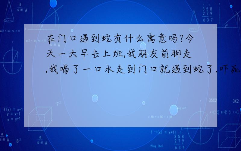 在门口遇到蛇有什么寓意吗?今天一大早去上班,我朋友前脚走,我喝了一口水走到门口就遇到蛇了.吓死我了,它也被我吓到了.前面走的朋友她压根就不知道门口有条蛇.我是第二个要走的,吓得