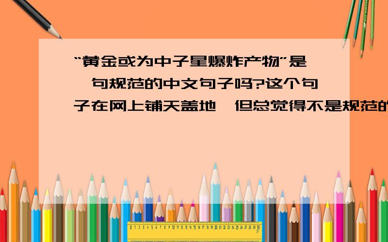 “黄金或为中子星爆炸产物”是一句规范的中文句子吗?这个句子在网上铺天盖地,但总觉得不是规范的中文句子,可能受英语介词“or”的影响,你说呢?这个句子在网上铺天盖地,但总觉得不是