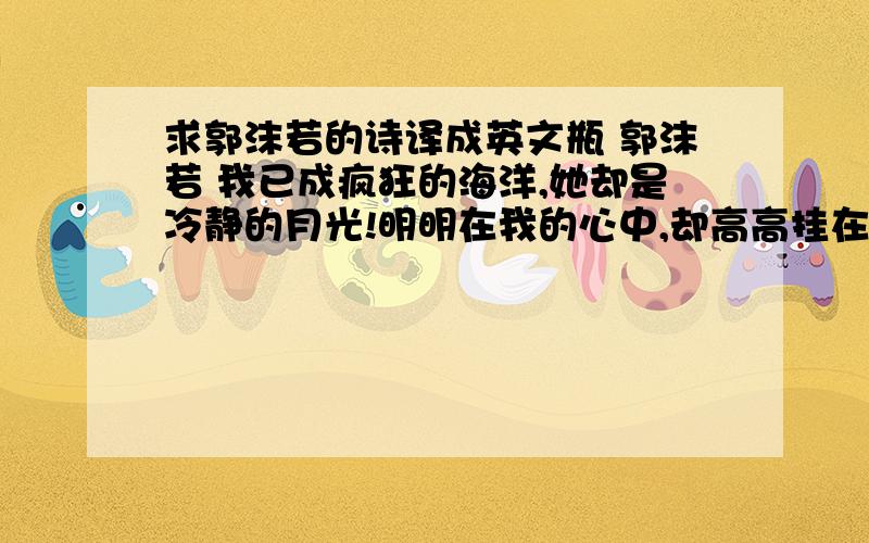 求郭沫若的诗译成英文瓶 郭沫若 我已成疯狂的海洋,她却是冷静的月光!明明在我的心中,却高高挂在天上,我不息地伸手抓拿,却只生出些悲哀的空响.