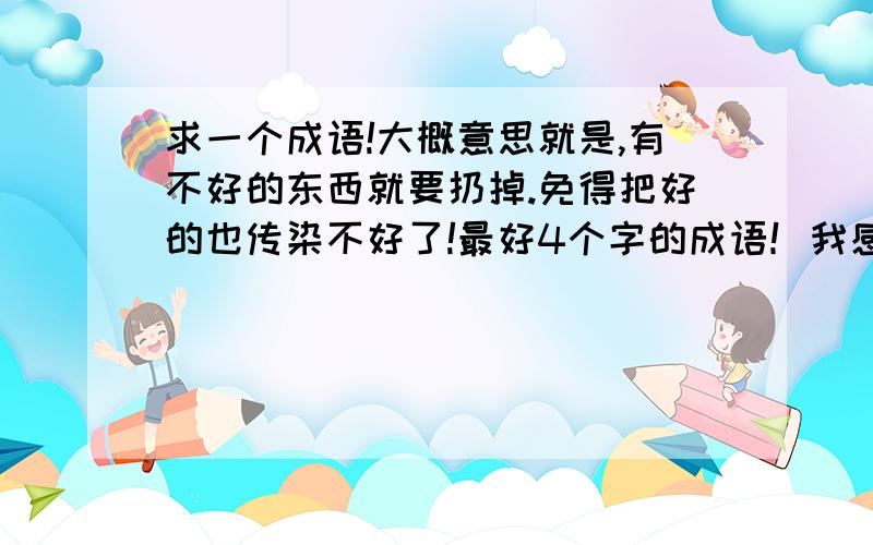 求一个成语!大概意思就是,有不好的东西就要扔掉.免得把好的也传染不好了!最好4个字的成语！我感觉这几个都不太对。在来几个！