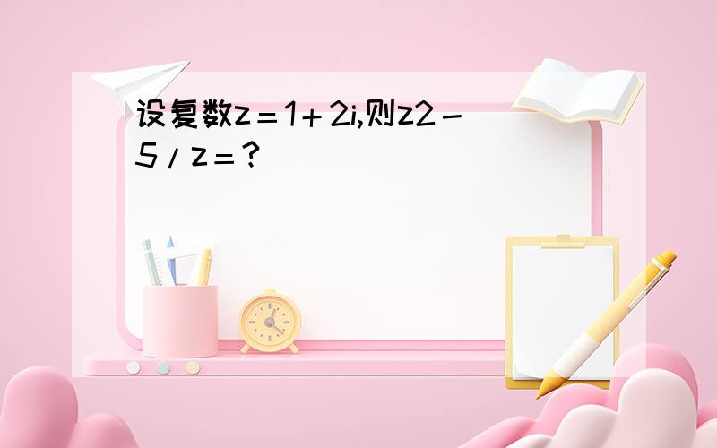 设复数z＝1＋2i,则z2－5/z＝?