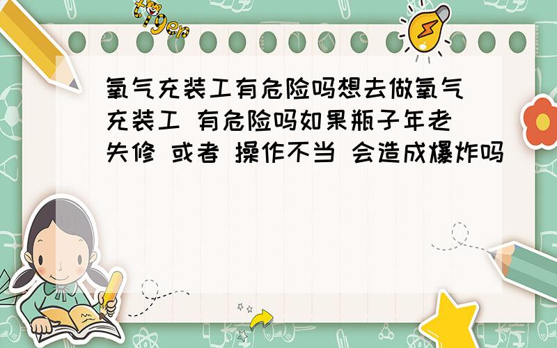 氧气充装工有危险吗想去做氧气充装工 有危险吗如果瓶子年老失修 或者 操作不当 会造成爆炸吗