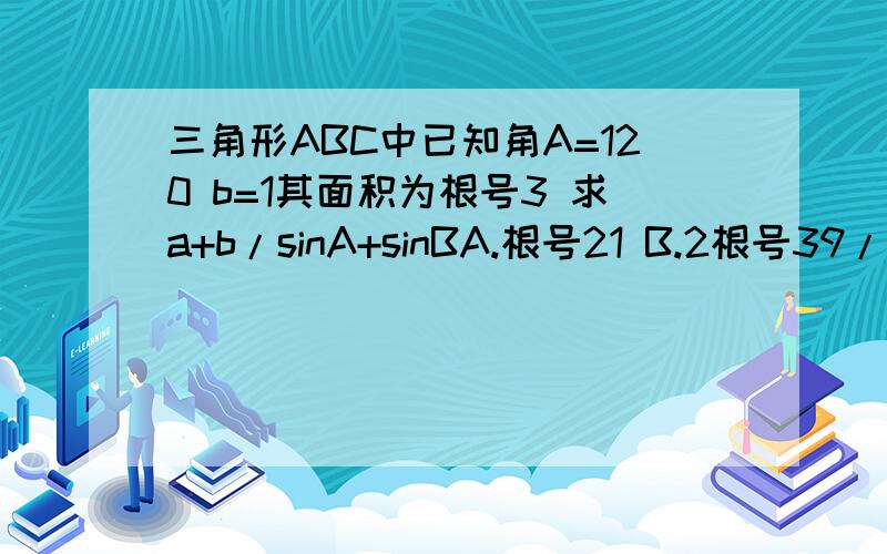 三角形ABC中已知角A=120 b=1其面积为根号3 求a+b/sinA+sinBA.根号21 B.2根号39/3 C.2根号21 D.2根号7