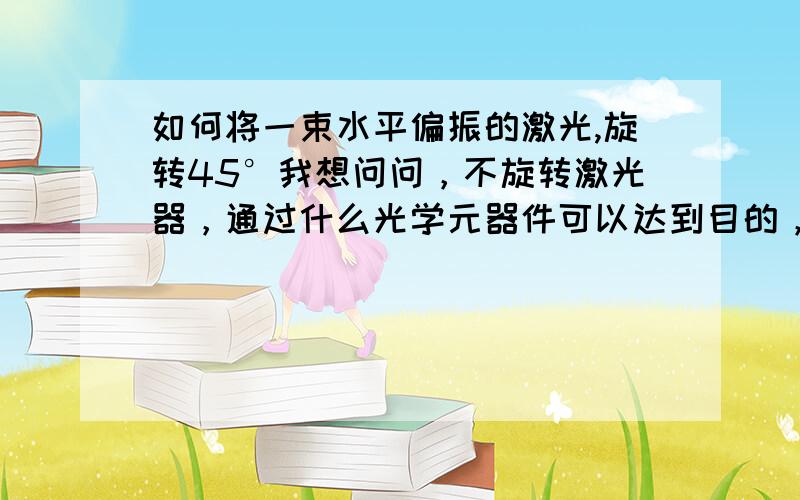 如何将一束水平偏振的激光,旋转45°我想问问，不旋转激光器，通过什么光学元器件可以达到目的，而且功率损失接近0.波片和旋光镜可以吗？功率损失会多少？