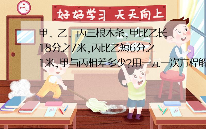 甲、乙、丙三根木条,甲比乙长18分之7米,丙比乙短6分之1米,甲与丙相差多少?用一元一次方程解答!