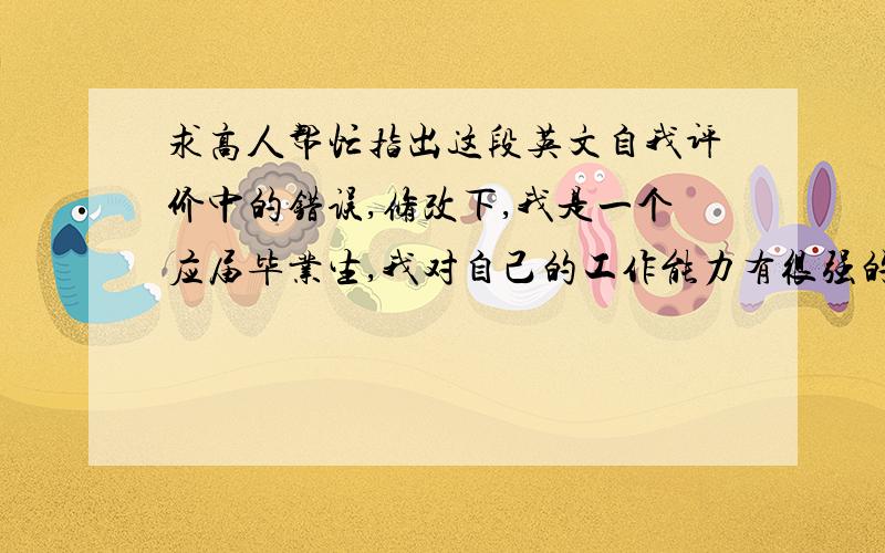 求高人帮忙指出这段英文自我评价中的错误,修改下,我是一个应届毕业生,我对自己的工作能力有很强的自信,因为在四年的大学生活期间我积极地利用了空闲时间为自己积累工作经验,我有足