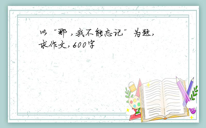 以“那 ,我不能忘记”为题,求作文,600字