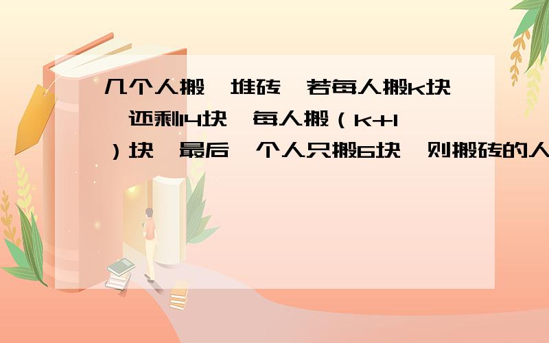 几个人搬一堆砖,若每人搬k块,还剩14块,每人搬（k+1）块,最后一个人只搬6块,则搬砖的人数及k的值可能