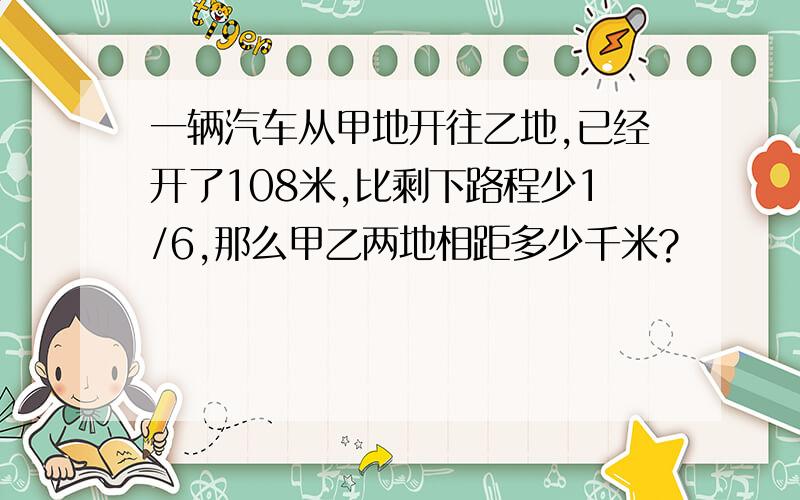 一辆汽车从甲地开往乙地,已经开了108米,比剩下路程少1/6,那么甲乙两地相距多少千米?