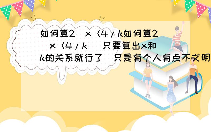 如何算2^x＜4/k如何算2^x＜4/k (只要算出x和k的关系就行了)只是有个人有点不文明,希望下次注意哦!你要是有问题我能帮你的话一定会帮你的!