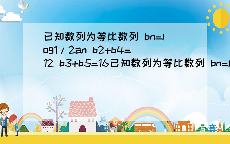 已知数列为等比数列 bn=log1/2an b2+b4=12 b3+b5=16已知数列为等比数列 bn=log1/2an b2+b4=12 b3+b5=16 求数列通项公式