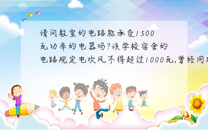 请问教室的电路能承受1500瓦功率的电器吗?该学校宿舍的电路规定电吹风不得超过1000瓦,曾经同时用两个800瓦的电吹风造成过烧保险丝,想带进教室的电器是电烤箱,希望能得到您的解答~