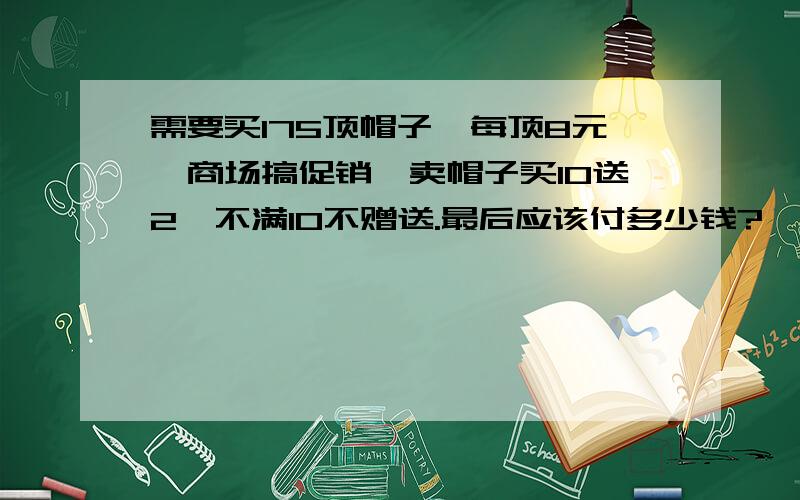 需要买175顶帽子,每顶8元,商场搞促销,卖帽子买10送2,不满10不赠送.最后应该付多少钱?