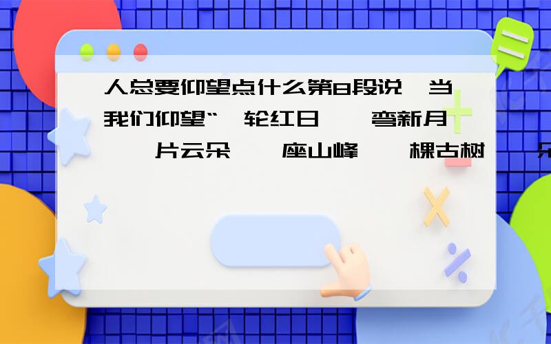 人总要仰望点什么第8段说,当我们仰望“一轮红日,一弯新月,一片云朵,一座山峰,一棵古树,一朵小花..这些事物是,内心会涌起波澜和涟漪.请选择一个,描写该事物并表达你的感悟.