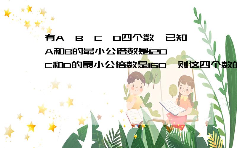 有A、B、C、D四个数,已知A和B的最小公倍数是120,C和D的最小公倍数是160,则这四个数的最小公倍数是多少?急