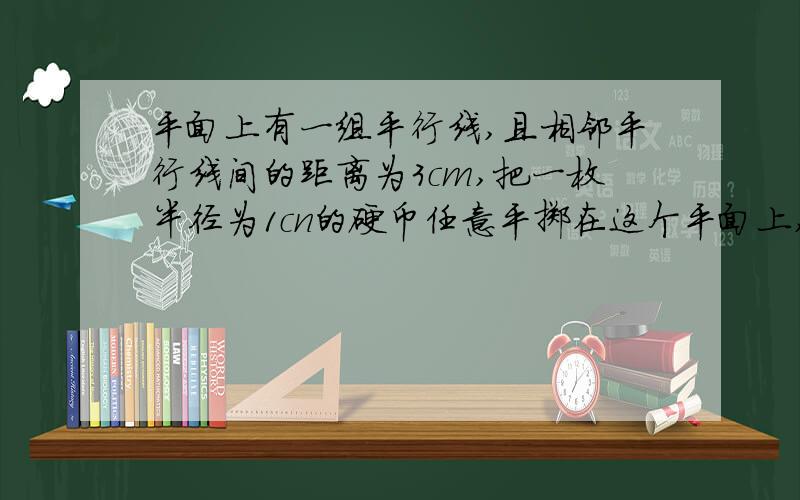 平面上有一组平行线,且相邻平行线间的距离为3cm,把一枚半径为1cn的硬币任意平掷在这个平面上,则硬币不与任意一条平行线相碰的概率为?