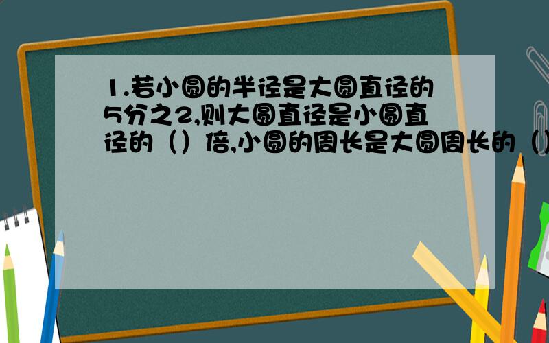 1.若小圆的半径是大圆直径的5分之2,则大圆直径是小圆直径的（）倍,小圆的周长是大圆周长的（）分之（）,小圆面积是大圆面积的（）分之（）.2.一个半径为5分米的圆,如果半径减少2分米,