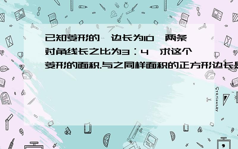 已知菱形的一边长为10,两条对角线长之比为3：4,求这个菱形的面积.与之同样面积的正方形边长是多少?写好详细过程!