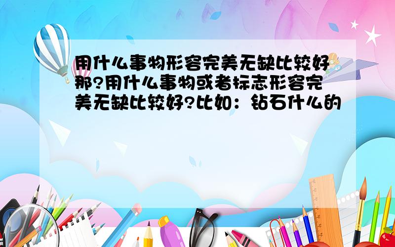 用什么事物形容完美无缺比较好那?用什么事物或者标志形容完美无缺比较好?比如：钻石什么的