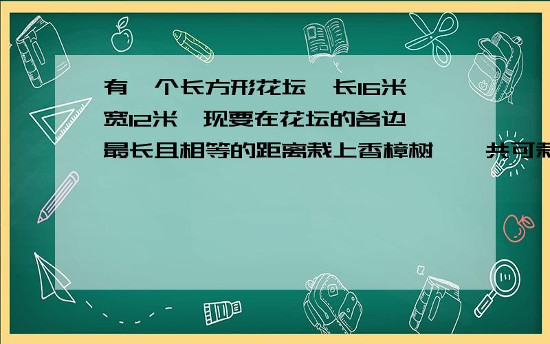 有一个长方形花坛,长16米,宽12米,现要在花坛的各边一最长且相等的距离栽上香樟树,一共可栽多少个树