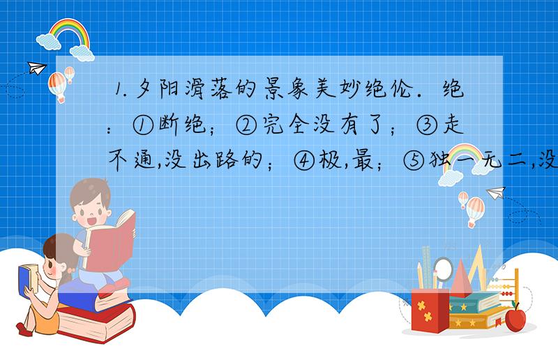 ⒈夕阳滑落的景象美妙绝伦．绝：①断绝；②完全没有了；③走不通,没出路的；④极,最；⑤独一无二,没有可以相比的⒉被蓝透了的海水围着．透：①穿透；②暗地里告诉；③透彻；④达到