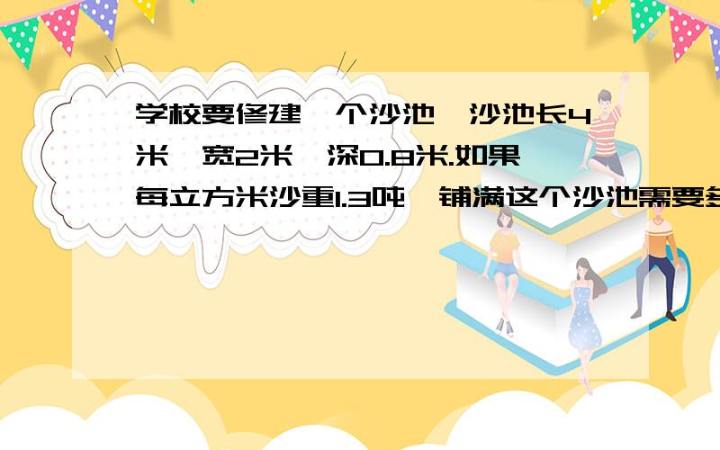 学校要修建一个沙池,沙池长4米,宽2米,深0.8米.如果每立方米沙重1.3吨,铺满这个沙池需要多少吨沙?