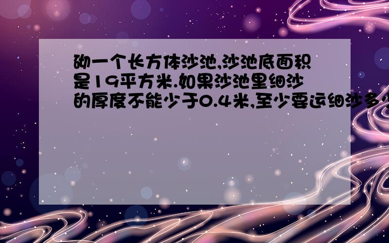 砌一个长方体沙池,沙池底面积是19平方米.如果沙池里细沙的厚度不能少于0.4米,至少要运细沙多少立方米?请写出算式,