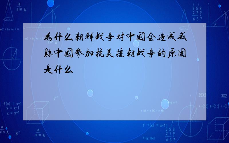 为什么朝鲜战争对中国会造成威胁中国参加抗美援朝战争的原因是什么