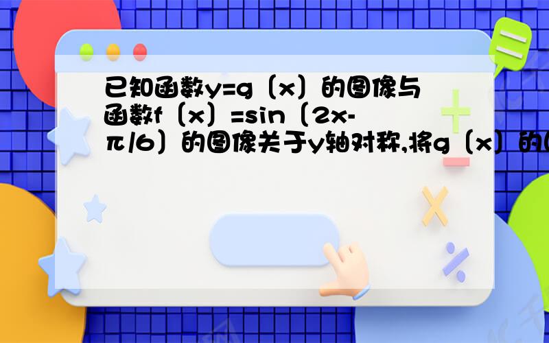 已知函数y=g〔x〕的图像与函数f〔x〕=sin〔2x-π/6〕的图像关于y轴对称,将g〔x〕的图像向右平移 Φ个单位【 Φ＞0】后得的图像关于x=π/12对此,则 Φ的最小值为多少