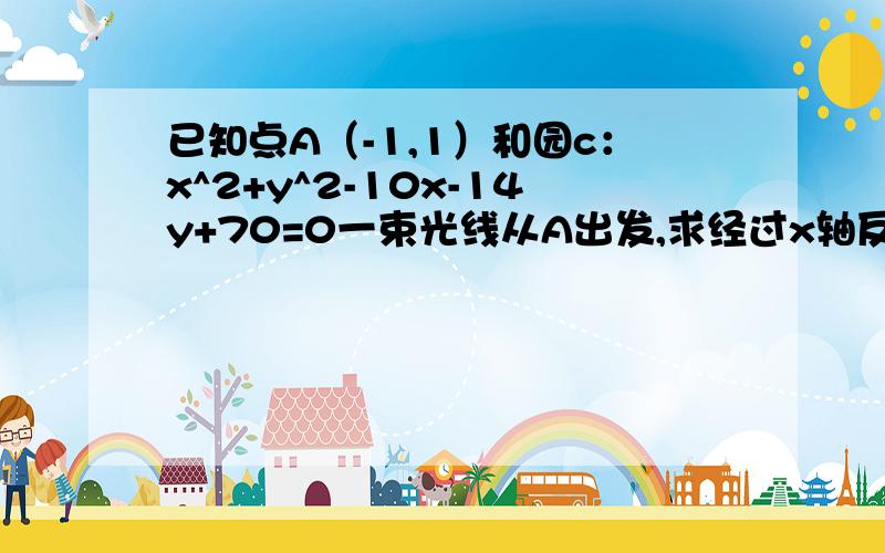 已知点A（-1,1）和园c：x^2+y^2-10x-14y+70=0一束光线从A出发,求经过x轴反射到圆周C的最短路径