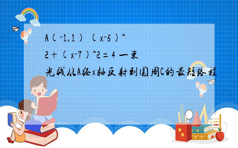 A(-1,1) (x-5)^2+(x-7)^2=4 一束光线从A经x轴反射到圆周C的最短路程