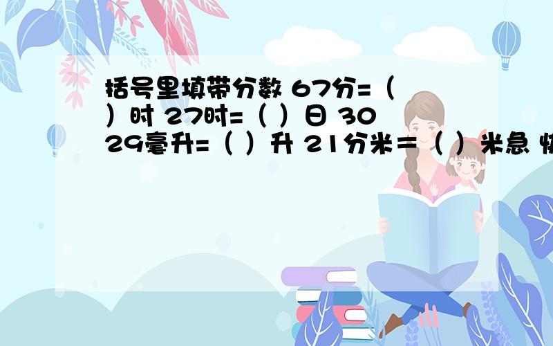 括号里填带分数 67分=（ ）时 27时=（ ）日 3029毫升=（ ）升 21分米＝（ ）米急 快给我 今晚就要