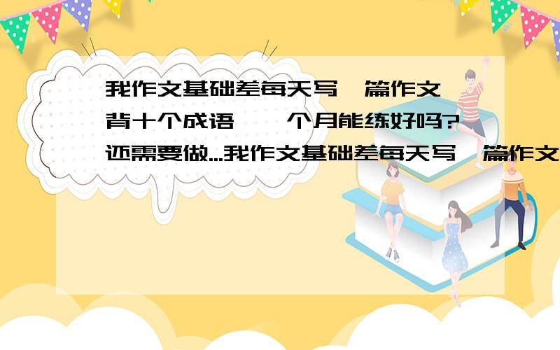 我作文基础差每天写一篇作文,背十个成语,一个月能练好吗?还需要做...我作文基础差每天写一篇作文,背十个成语,一个月能练好吗?还需要做什么?