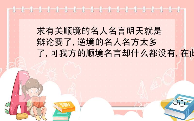 求有关顺境的名人名言明天就是辩论赛了,逆境的名人名方太多了,可我方的顺境名言却什么都没有,在此小弟请求各们大哥帮帮忙吧,给几个关于顺境有利人的成长的名人保言吧,我会非常感谢