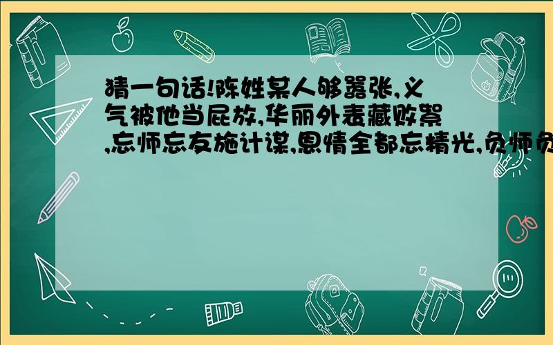 猜一句话!陈姓某人够嚣张,义气被他当屁放,华丽外表藏败絮,忘师忘友施计谋,恩情全都忘精光,负师负友终负己,义气不讲是混帐.