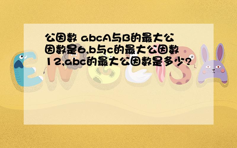 公因数 abcA与B的最大公因数是6,b与c的最大公因数12,abc的最大公因数是多少?