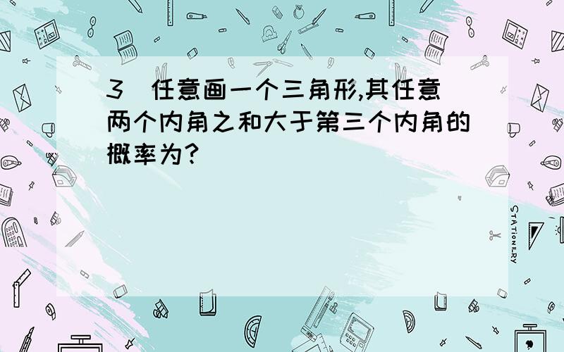 3）任意画一个三角形,其任意两个内角之和大于第三个内角的概率为?