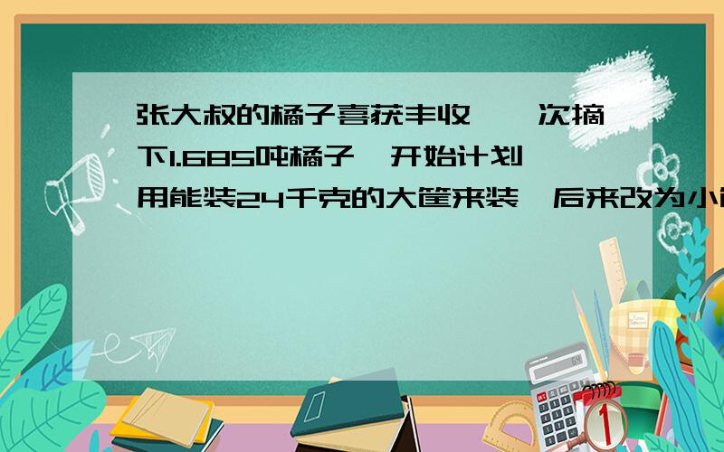 张大叔的橘子喜获丰收,一次摘下1.685吨橘子,开始计划用能装24千克的大筐来装,后来改为小筐来装,大筐每张大叔的橘子喜获丰收，一次摘下1.685吨橘子，开始计划用能装24千克的大筐来装，后